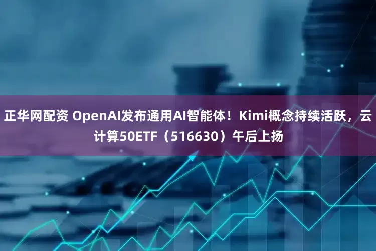 正华网配资 OpenAI发布通用AI智能体！Kimi概念持续活跃，云计算50ETF（516630）午后上扬
