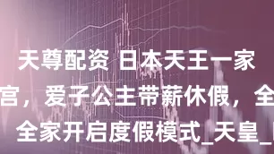 天尊配资 日本天王一家抵达那须离宫，爱子公主带薪休假，全家开启度假模式_天皇_时光_宁静