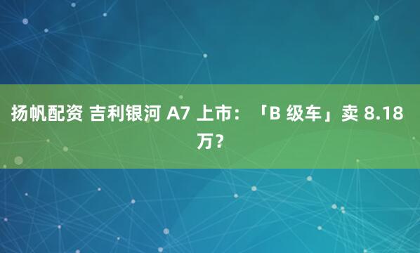 扬帆配资 吉利银河 A7 上市：「B 级车」卖 8.18 万？