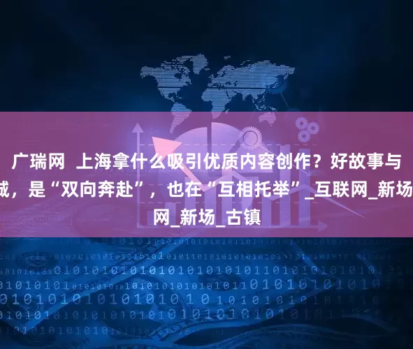 广瑞网  上海拿什么吸引优质内容创作？好故事与一座城，是“双向奔赴”，也在“互相托举”_互联网_新场_古镇