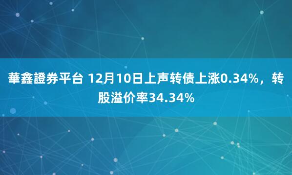 華鑫證券平台 12月10日上声转债上涨0.34%，转股溢价率34.34%