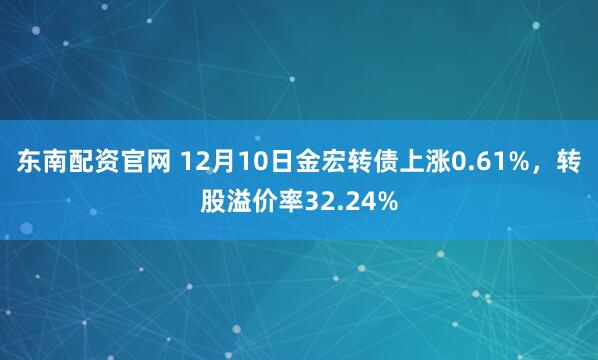 东南配资官网 12月10日金宏转债上涨0.61%，转股溢价率32.24%