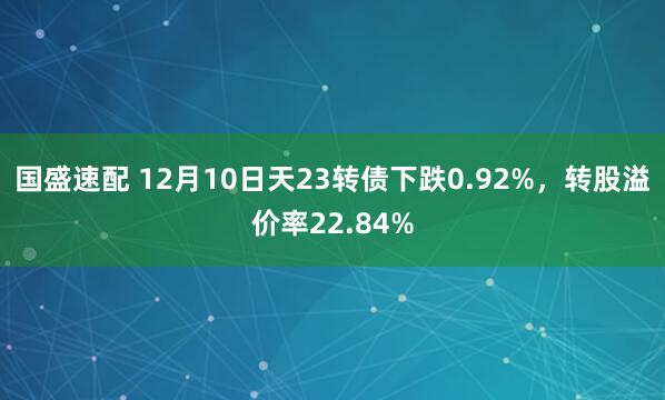 国盛速配 12月10日天23转债下跌0.92%，转股溢价率22.84%