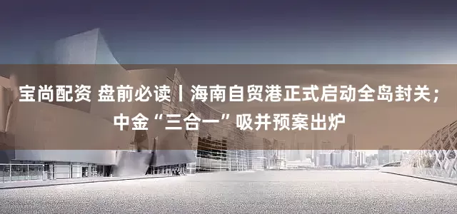 宝尚配资 盘前必读丨海南自贸港正式启动全岛封关；中金“三合一”吸并预案出炉